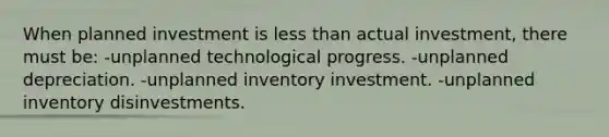 When planned investment is less than actual investment, there must be: -unplanned technological progress. -unplanned depreciation. -unplanned inventory investment. -unplanned inventory disinvestments.