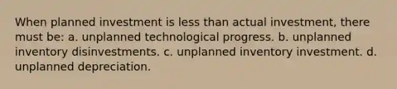 When planned investment is less than actual investment, there must be: a. unplanned technological progress. b. unplanned inventory disinvestments. c. unplanned inventory investment. d. unplanned depreciation.