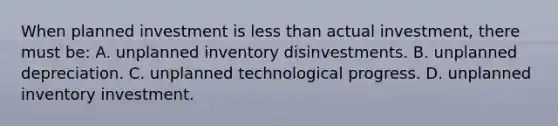 When planned investment is less than actual investment, there must be: A. unplanned inventory disinvestments. B. unplanned depreciation. C. unplanned technological progress. D. unplanned inventory investment.