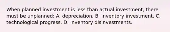 When planned investment is less than actual investment, there must be unplanned: A. depreciation. B. inventory investment. C. technological progress. D. inventory disinvestments.