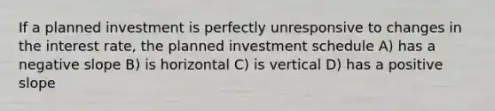 If a planned investment is perfectly unresponsive to changes in the interest rate, the planned investment schedule A) has a <a href='https://www.questionai.com/knowledge/kUdsC1Rkod-negative-slope' class='anchor-knowledge'>negative slope</a> B) is horizontal C) is vertical D) has a positive slope