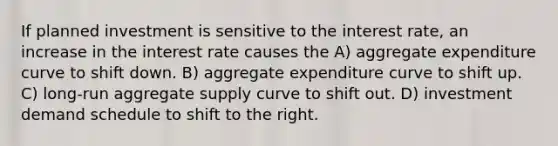 If planned investment is sensitive to the interest rate, an increase in the interest rate causes the A) aggregate expenditure curve to shift down. B) aggregate expenditure curve to shift up. C) long-run aggregate supply curve to shift out. D) investment demand schedule to shift to the right.