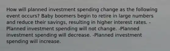 How will planned investment spending change as the following event occurs? Baby boomers begin to retire in large numbers and reduce their savings, resulting in higher interest rates. -Planned investment spending will not change. -Planned investment spending will decrease. -Planned investment spending will increase.