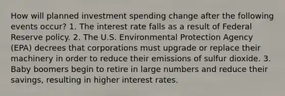 How will planned investment spending change after the following events occur? 1. The interest rate falls as a result of Federal Reserve policy. 2. The U.S. Environmental Protection Agency (EPA) decrees that corporations must upgrade or replace their machinery in order to reduce their emissions of sulfur dioxide. 3. Baby boomers begin to retire in large numbers and reduce their savings, resulting in higher interest rates.