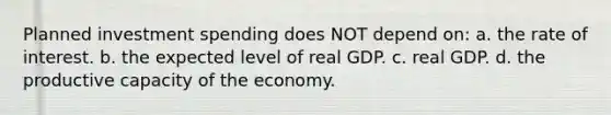 Planned investment spending does NOT depend on: a. the rate of interest. b. the expected level of real GDP. c. real GDP. d. the productive capacity of the economy.