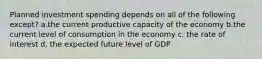 Planned investment spending depends on all of the following except? a.the current productive capacity of the economy b.the current level of consumption in the economy c. the rate of interest d. the expected future level of GDP