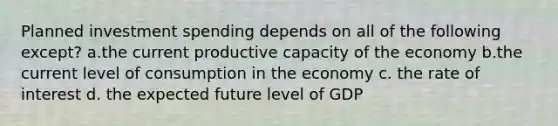 Planned investment spending depends on all of the following except? a.the current productive capacity of the economy b.the current level of consumption in the economy c. the rate of interest d. the expected future level of GDP