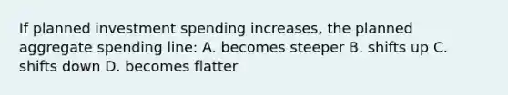 If planned investment spending increases, the planned aggregate spending line: A. becomes steeper B. shifts up C. shifts down D. becomes flatter