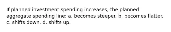 If planned investment spending increases, the planned aggregate spending line: a. becomes steeper. b. becomes flatter. c. shifts down. d. shifts up.