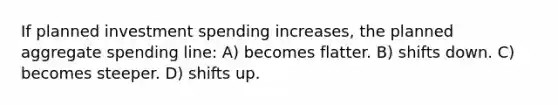 If planned investment spending increases, the planned aggregate spending line: A) becomes flatter. B) shifts down. C) becomes steeper. D) shifts up.