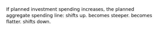 If planned investment spending increases, the planned aggregate spending line: shifts up. becomes steeper. becomes flatter. shifts down.