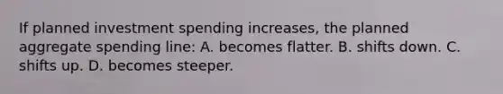 If planned investment spending increases, the planned aggregate spending line: A. becomes flatter. B. shifts down. C. shifts up. D. becomes steeper.