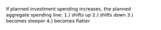 If planned investment spending increases, the planned aggregate spending line: 1.) shifts up 2.) shifts down 3.) becomes steeper 4.) becomes flatter