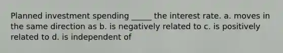 Planned investment spending _____ the interest rate. a. moves in the same direction as b. is negatively related to c. is positively related to d. is independent of