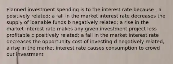 Planned investment spending is to the interest rate because . a positively related; a fall in the market interest rate decreases the supply of loanable funds b negatively related; a rise in the market interest rate makes any given investment project less profitable c positively related; a fall in the market interest rate decreases the opportunity cost of investing d negatively related; a rise in the market interest rate causes consumption to crowd out investment