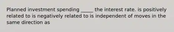 Planned investment spending _____ the interest rate. is positively related to is negatively related to is independent of moves in the same direction as