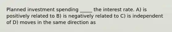 Planned investment spending _____ the interest rate. A) is positively related to B) is negatively related to C) is independent of D) moves in the same direction as