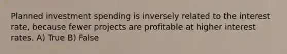 Planned investment spending is inversely related to the interest rate, because fewer projects are profitable at higher interest rates. A) True B) False