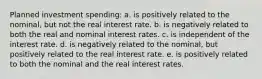 Planned investment spending: a. is positively related to the nominal, but not the real interest rate. b. is negatively related to both the real and nominal interest rates. c. is independent of the interest rate. d. is negatively related to the nominal, but positively related to the real interest rate. e. is positively related to both the nominal and the real interest rates.