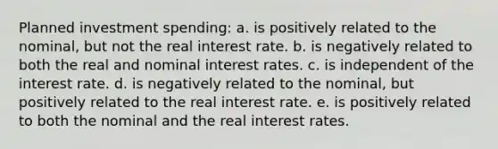 Planned investment spending: a. is positively related to the nominal, but not the real interest rate. b. is negatively related to both the real and nominal interest rates. c. is independent of the interest rate. d. is negatively related to the nominal, but positively related to the real interest rate. e. is positively related to both the nominal and the real interest rates.