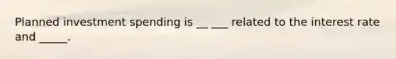 Planned investment spending is __ ___ related to the interest rate and _____.