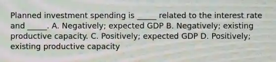 Planned investment spending is _____ related to the interest rate and _____. A. Negatively; expected GDP B. Negatively; existing productive capacity. C. Positively; expected GDP D. Positively; existing productive capacity