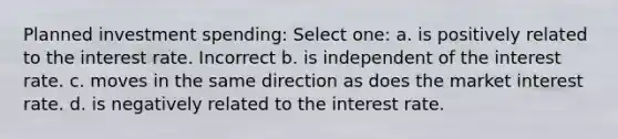 Planned investment spending: Select one: a. is positively related to the interest rate. Incorrect b. is independent of the interest rate. c. moves in the same direction as does the market interest rate. d. is negatively related to the interest rate.