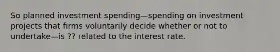 So planned investment spending—spending on investment projects that firms voluntarily decide whether or not to undertake—is ?? related to the interest rate.