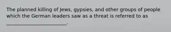 The planned killing of Jews, gypsies, and other groups of people which the German leaders saw as a threat is referred to as _________________________.