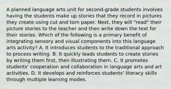 A planned language arts unit for second-grade students involves having the students make up stories that they record in pictures they create using cut and torn paper. Next, they will "read" their picture stories to the teacher and then write down the text for their stories. Which of the following is a primary benefit of integrating sensory and visual components into this language arts activity? A. It introduces students to the traditional approach to process writing. B. It quickly leads students to create stories by writing them first, then illustrating them. C. It promotes students' cooperation and collaboration in language arts and art activities. D. It develops and reinforces students' literacy skills through multiple learning modes.