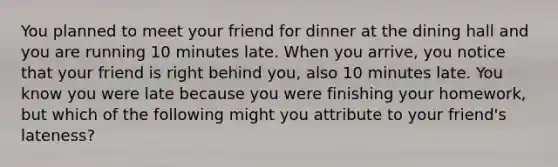 You planned to meet your friend for dinner at the dining hall and you are running 10 minutes late. When you arrive, you notice that your friend is right behind you, also 10 minutes late. You know you were late because you were finishing your homework, but which of the following might you attribute to your friend's lateness?