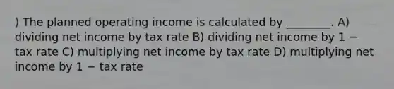 ) The planned operating income is calculated by ________. A) dividing net income by tax rate B) dividing net income by 1 − tax rate C) multiplying net income by tax rate D) multiplying net income by 1 − tax rate