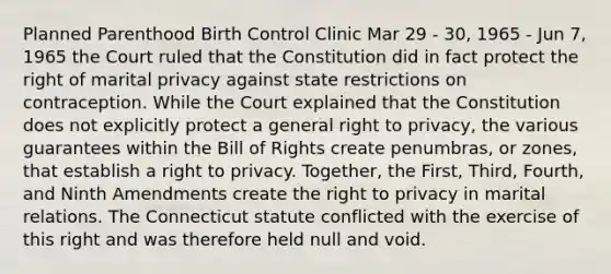 Planned Parenthood Birth Control Clinic Mar 29 - 30, 1965 - Jun 7, 1965 the Court ruled that the Constitution did in fact protect the right of marital privacy against state restrictions on contraception. While the Court explained that the Constitution does not explicitly protect a general right to privacy, the various guarantees within the Bill of Rights create penumbras, or zones, that establish a right to privacy. Together, the First, Third, Fourth, and Ninth Amendments create the right to privacy in marital relations. The Connecticut statute conflicted with the exercise of this right and was therefore held null and void.