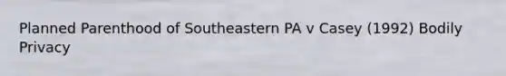 Planned Parenthood of Southeastern PA v Casey (1992) Bodily Privacy