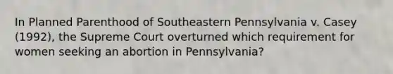 In Planned Parenthood of Southeastern Pennsylvania v. Casey (1992), the Supreme Court overturned which requirement for women seeking an abortion in Pennsylvania?