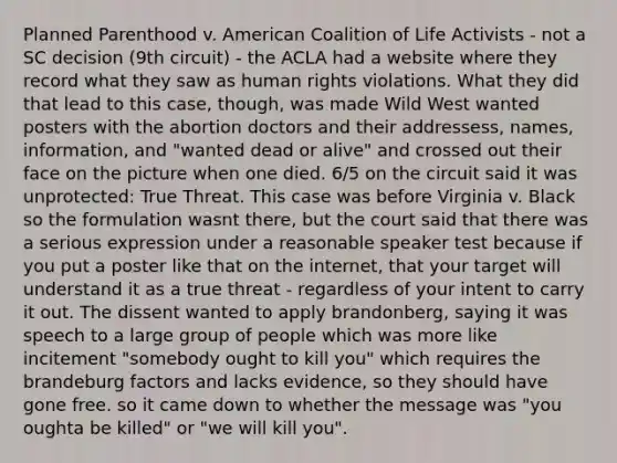 Planned Parenthood v. American Coalition of Life Activists - not a SC decision (9th circuit) - the ACLA had a website where they record what they saw as human rights violations. What they did that lead to this case, though, was made Wild West wanted posters with the abortion doctors and their addressess, names, information, and "wanted dead or alive" and crossed out their face on the picture when one died. 6/5 on the circuit said it was unprotected: True Threat. This case was before Virginia v. Black so the formulation wasnt there, but the court said that there was a serious expression under a reasonable speaker test because if you put a poster like that on the internet, that your target will understand it as a true threat - regardless of your intent to carry it out. The dissent wanted to apply brandonberg, saying it was speech to a large group of people which was more like incitement "somebody ought to kill you" which requires the brandeburg factors and lacks evidence, so they should have gone free. so it came down to whether the message was "you oughta be killed" or "we will kill you".