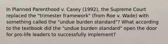 In Planned Parenthood v. Casey (1992), the Supreme Court replaced the "trimester framework" (from Roe v. Wade) with something called the "undue burden standard"? What according to the textbook did the "undue burden standard" open the door for pro-life leaders to successfully implement?