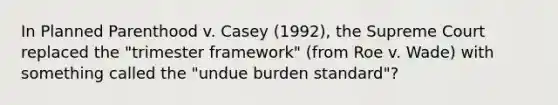 In Planned Parenthood v. Casey (1992), the Supreme Court replaced the "trimester framework" (from Roe v. Wade) with something called the "undue burden standard"?