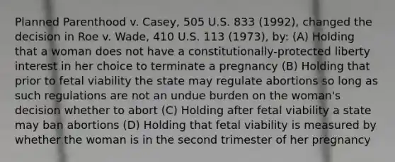 Planned Parenthood v. Casey, 505 U.S. 833 (1992), changed the decision in Roe v. Wade, 410 U.S. 113 (1973), by: (A) Holding that a woman does not have a constitutionally-protected liberty interest in her choice to terminate a pregnancy (B) Holding that prior to fetal viability the state may regulate abortions so long as such regulations are not an undue burden on the woman's decision whether to abort (C) Holding after fetal viability a state may ban abortions (D) Holding that fetal viability is measured by whether the woman is in the second trimester of her pregnancy