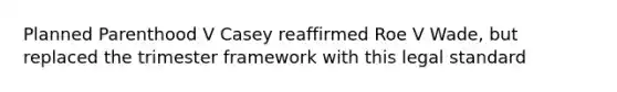 Planned Parenthood V Casey reaffirmed Roe V Wade, but replaced the trimester framework with this legal standard