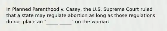 In Planned Parenthood v. Casey, the U.S. Supreme Court ruled that a state may regulate abortion as long as those regulations do not place an "_____ _____" on the woman