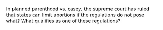 In planned parenthood vs. casey, the supreme court has ruled that states can limit abortions if the regulations do not pose what? What qualifies as one of these regulations?