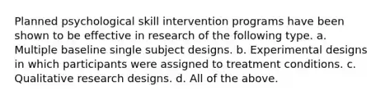 Planned psychological skill intervention programs have been shown to be effective in research of the following type. a. Multiple baseline single subject designs. b. Experimental designs in which participants were assigned to treatment conditions. c. Qualitative research designs. d. All of the above.