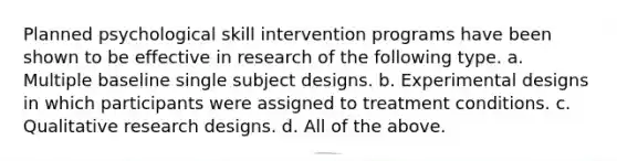 Planned psychological skill intervention programs have been shown to be effective in research of the following type. a. Multiple baseline single subject designs. b. Experimental designs in which participants were assigned to treatment conditions. c. Qualitative research designs. d. All of the above.