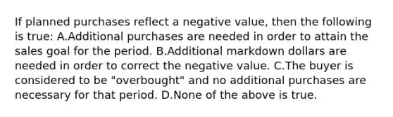 If planned purchases reflect a negative value, then the following is true: A.Additional purchases are needed in order to attain the sales goal for the period. B.Additional markdown dollars are needed in order to correct the negative value. C.The buyer is considered to be "overbought" and no additional purchases are necessary for that period. D.None of the above is true.