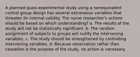 A planned quasi-experimental study using a nonequivalent control group design has several extraneous variables that threaten its internal validity. The nurse researcher's actions should be based on which understanding? a. The results of the study will not be statistically significant. b. The random assignment of subjects to groups will nullify the intervening variables. c. The study should be strengthened by controlling intervening variables. d. Because observation rather than causation is the purpose of the study, no action is necessary.