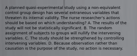 A planned quasi-experimental study using a non-equivalent control group design has several extraneous variables that threaten its internal validity. The <a href='https://www.questionai.com/knowledge/kfDAQjX78j-nurse-researcher' class='anchor-knowledge'>nurse researcher</a>'s actions should be based on which understanding? A. The results of the study will not be statistically significant. B. The random assignment of subjects to groups will nullify the intervening variables. C. The study should be strengthened by controlling intervening variables. D. Because observation rather than causation is the purpose of the study, no action is necessary.