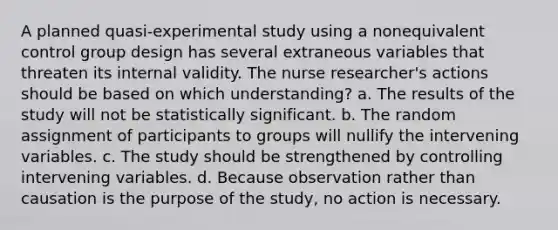 A planned quasi-experimental study using a nonequivalent control group design has several extraneous variables that threaten its internal validity. The nurse researcher's actions should be based on which understanding? a. The results of the study will not be statistically significant. b. The random assignment of participants to groups will nullify the intervening variables. c. The study should be strengthened by controlling intervening variables. d. Because observation rather than causation is the purpose of the study, no action is necessary.