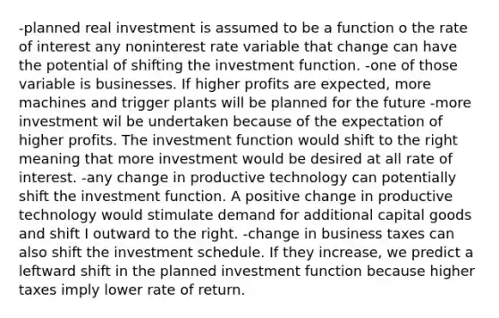 -planned real investment is assumed to be a function o the rate of interest any noninterest rate variable that change can have the potential of shifting the investment function. -one of those variable is businesses. If higher profits are expected, more machines and trigger plants will be planned for the future -more investment wil be undertaken because of the expectation of higher profits. The investment function would shift to the right meaning that more investment would be desired at all rate of interest. -any change in productive technology can potentially shift the investment function. A positive change in productive technology would stimulate demand for additional capital goods and shift I outward to the right. -change in business taxes can also shift the investment schedule. If they increase, we predict a leftward shift in the planned investment function because higher taxes imply lower rate of return.