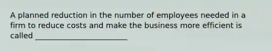 A planned reduction in the number of employees needed in a firm to reduce costs and make the business more efficient is called ________________________